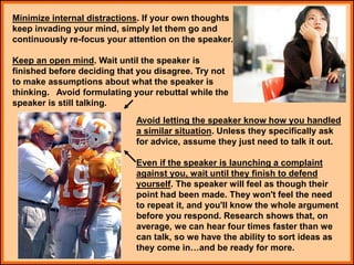 Minimize internal distractions. If your own thoughts
keep invading your mind, simply let them go and
continuously re-focus your attention on the speaker.
Keep an open mind. Wait until the speaker is
finished before deciding that you disagree. Try not
to make assumptions about what the speaker is
thinking. Avoid formulating your rebuttal while the
speaker is still talking.
Avoid letting the speaker know how you handled
a similar situation. Unless they specifically ask
for advice, assume they just need to talk it out.
Even if the speaker is launching a complaint
against you, wait until they finish to defend
yourself. The speaker will feel as though their
point had been made. They won't feel the need
to repeat it, and you'll know the whole argument
before you respond. Research shows that, on
average, we can hear four times faster than we
can talk, so we have the ability to sort ideas as
they come in…and be ready for more.
 