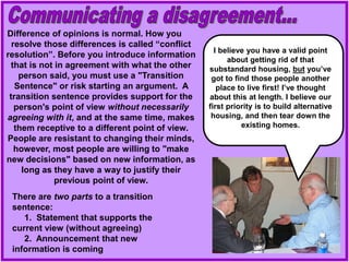 Difference of opinions is normal. How you
resolve those differences is called “conflict
resolution”. Before you introduce information
that is not in agreement with what the other
person said, you must use a "Transition
Sentence" or risk starting an argument. A
transition sentence provides support for the
person's point of view without necessarily
agreeing with it, and at the same time, makes
them receptive to a different point of view.
People are resistant to changing their minds,
however, most people are willing to "make
new decisions" based on new information, as
long as they have a way to justify their
previous point of view.
There are two parts to a transition
sentence:
1. Statement that supports the
current view (without agreeing)
2. Announcement that new
information is coming
I believe you have a valid point
about getting rid of that
substandard housing, but you’ve
got to find those people another
place to live first! I’ve thought
about this at length. I believe our
first priority is to build alternative
housing, and then tear down the
existing homes.
 