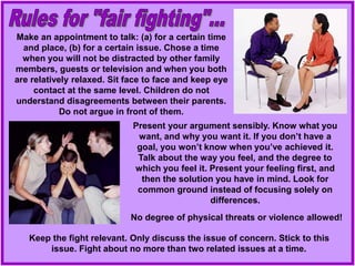 Make an appointment to talk: (a) for a certain time
and place, (b) for a certain issue. Chose a time
when you will not be distracted by other family
members, guests or television and when you both
are relatively relaxed. Sit face to face and keep eye
contact at the same level. Children do not
understand disagreements between their parents.
Do not argue in front of them.
Present your argument sensibly. Know what you
want, and why you want it. If you don’t have a
goal, you won’t know when you’ve achieved it.
Talk about the way you feel, and the degree to
which you feel it. Present your feeling first, and
then the solution you have in mind. Look for
common ground instead of focusing solely on
differences.
Keep the fight relevant. Only discuss the issue of concern. Stick to this
issue. Fight about no more than two related issues at a time.
No degree of physical threats or violence allowed!
 