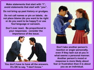 Make statements that start with “I”;
avoid statements that start with “you”.
Do not bring up past history or grudges.
Do not call names or pin on labels; do
not place blame (do you want to be right
or do you want to be happy?) or use
foul language or sarcasm.
Don’t over react. Be proportional in
your responses; consider the
importance of the issue.
Don't take another person's
reaction or anger personally,
even if they lash out at you in
what seems a personal manner.
Another person's mood or
response is more likely about
fear or frustration than it is about
you as an individual.
You don't have to have all the answers.
It's OK to say, "I don't know.“
 
