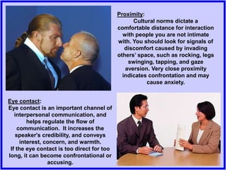 Proximity:
Cultural norms dictate a
comfortable distance for interaction
with people you are not intimate
with. You should look for signals of
discomfort caused by invading
others’ space, such as rocking, legs
swinging, tapping, and gaze
aversion. Very close proximity
indicates confrontation and may
cause anxiety.
Eye contact:
Eye contact is an important channel of
interpersonal communication, and
helps regulate the flow of
communication. It increases the
speaker's credibility, and conveys
interest, concern, and warmth.
If the eye contact is too direct for too
long, it can become confrontational or
accusing.
 
