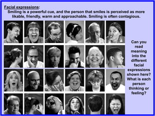 Facial expressions:
Smiling is a powerful cue, and the person that smiles is perceived as more
likable, friendly, warm and approachable. Smiling is often contagious.
Can you
read
meaning
into the
different
facial
expressions
shown here?
What is each
person
thinking or
feeling?
 