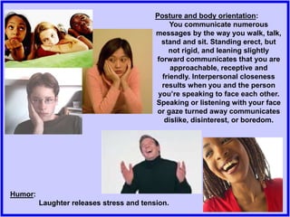 Posture and body orientation:
You communicate numerous
messages by the way you walk, talk,
stand and sit. Standing erect, but
not rigid, and leaning slightly
forward communicates that you are
approachable, receptive and
friendly. Interpersonal closeness
results when you and the person
you’re speaking to face each other.
Speaking or listening with your face
or gaze turned away communicates
dislike, disinterest, or boredom.
Humor:
Laughter releases stress and tension.
 