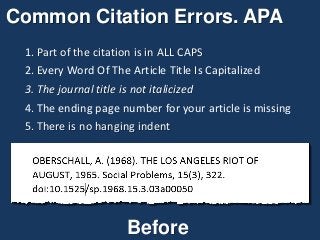 Common Citation Errors. APA
1. Part of the citation is in ALL CAPS
2. Every Word Of The Article Title Is Capitalized
3. The journal title is not italicized
4. The ending page number for your article is missing
5. There is no hanging indent
Before
 