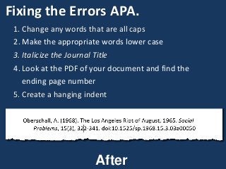 Fixing the Errors APA.
1. Change any words that are all caps
2. Make the appropriate words lower case
3. Italicize the Journal Title
4. Look at the PDF of your document and find the
ending page number
5. Create a hanging indent
After
 