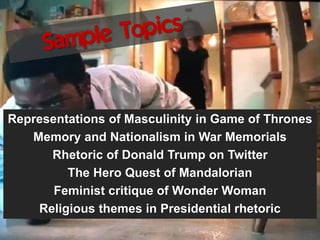 Representations of Masculinity in Game of Thrones
Memory and Nationalism in War Memorials
Rhetoric of Donald Trump on Twitter
The Hero Quest of Mandalorian
Feminist critique of Wonder Woman
Religious themes in Presidential rhetoric
 