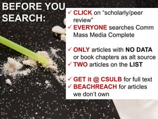 BEFORE YOU
SEARCH:
✓ CLICK on “scholarly/peer
review”
✓ EVERYONE searches Comm
Mass Media Complete
✓ ONLY articles with NO DATA
or book chapters as alt source
✓ TWO articles on the LIST
✓ GET it @ CSULB for full text
✓ BEACHREACH for articles
we don’t own
 