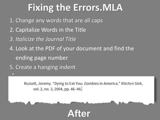 Fixing the Errors.MLA
1. Change any words that are all caps
2. Capitalize Words in the Title
3. Italicize the Journal Title
4. Look at the PDF of your document and find the
ending page number
5. Create a hanging indent
After
 