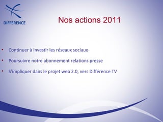 Nos actions 2011 Continuer à investir les réseaux sociaux Poursuivre notre abonnement relations presse S’impliquer dans le projet web 2.0, vers Différence TV 