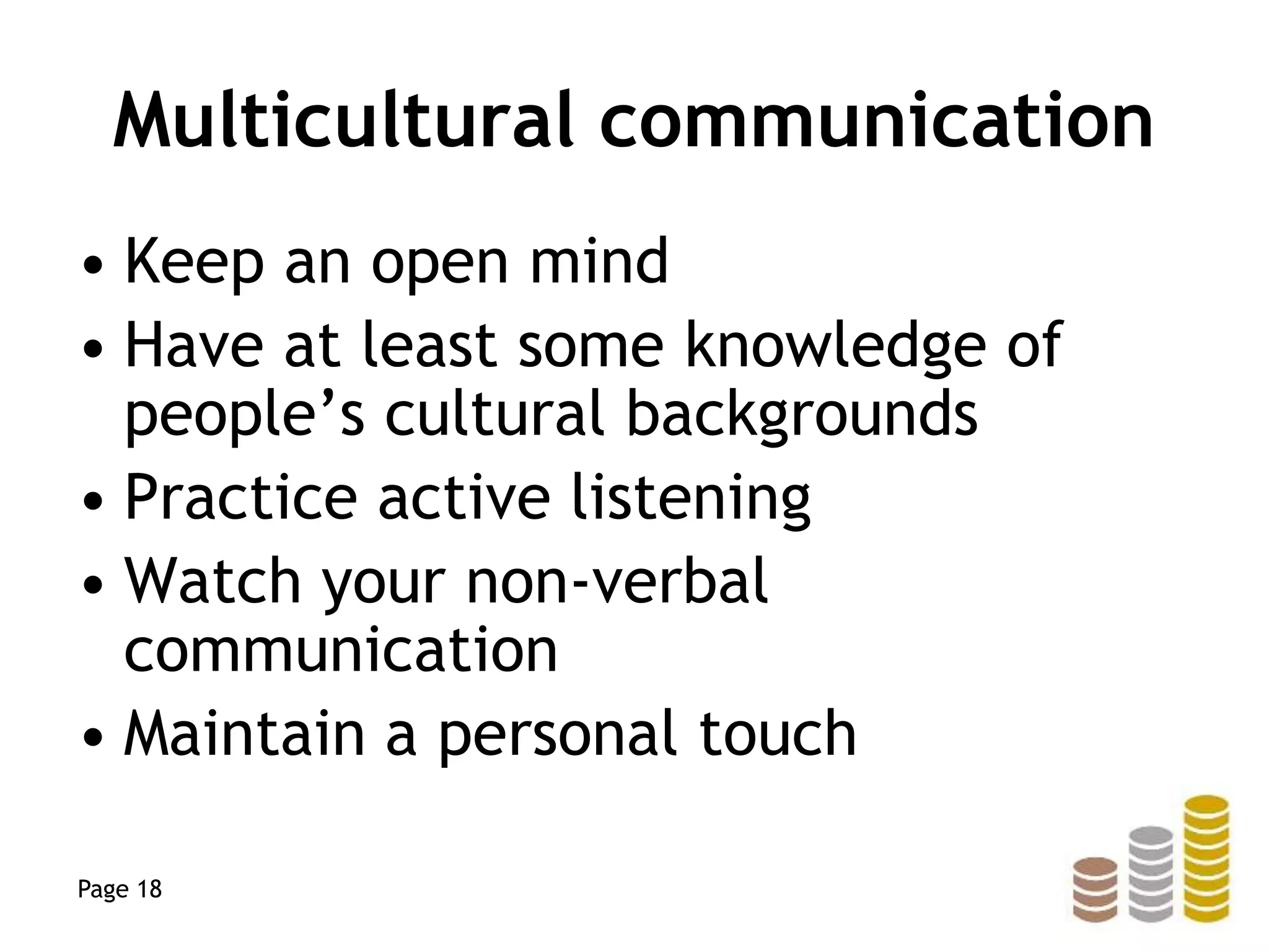 Multicultural communication
• Keep an open mind
• Have at least some knowledge of
people’s cultural backgrounds
• Practice active listening
• Watch your non-verbal
communication
• Maintain a personal touch
Page 18
 