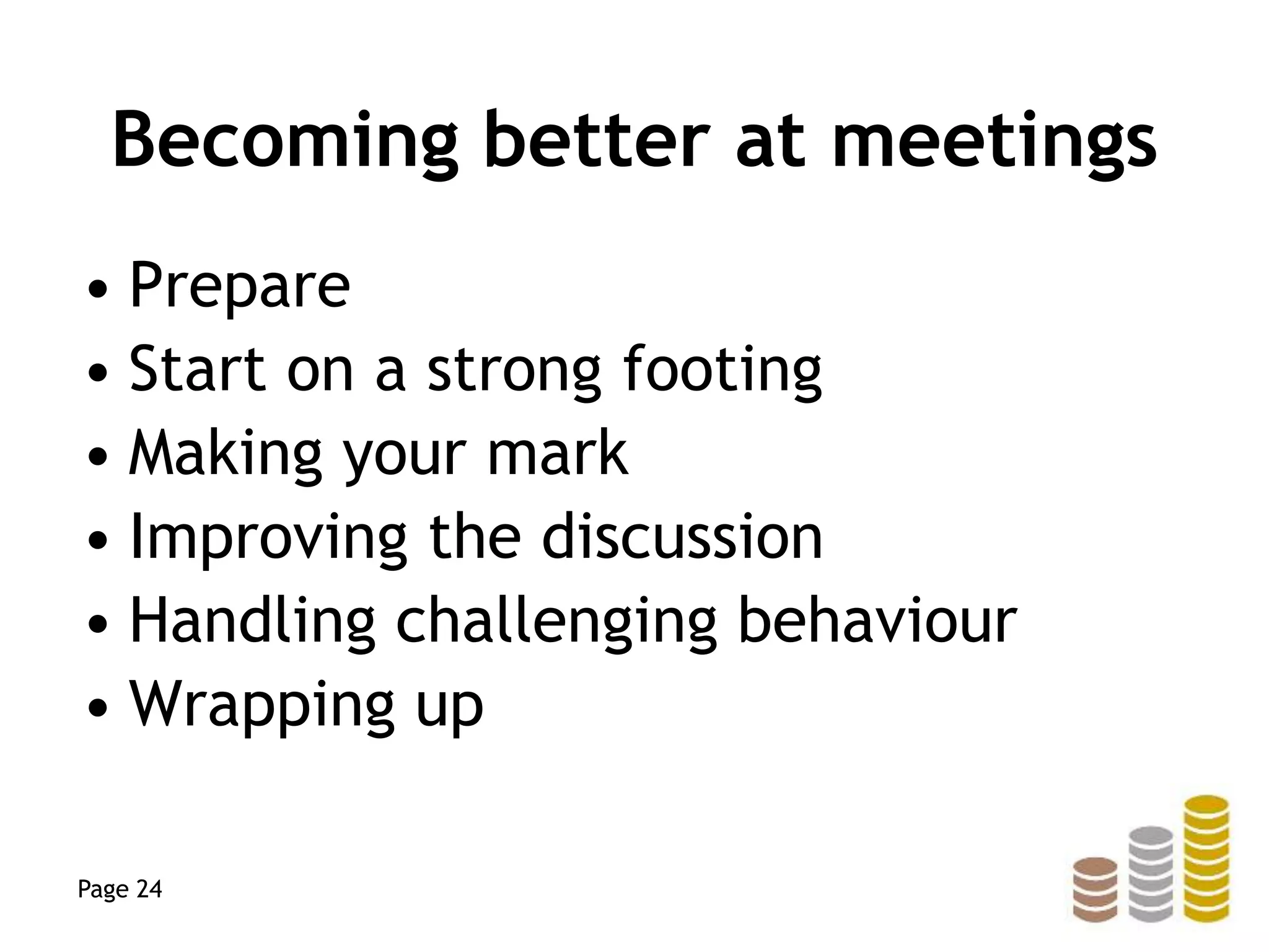Becoming better at meetings
• Prepare
• Start on a strong footing
• Making your mark
• Improving the discussion
• Handling challenging behaviour
• Wrapping up
Page 24
 
