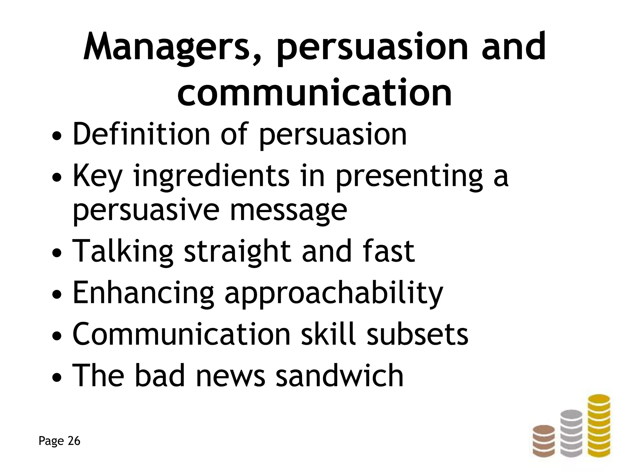 Managers, persuasion and
communication
• Definition of persuasion
• Key ingredients in presenting a
persuasive message
• Talking straight and fast
• Enhancing approachability
• Communication skill subsets
• The bad news sandwich
Page 26
 