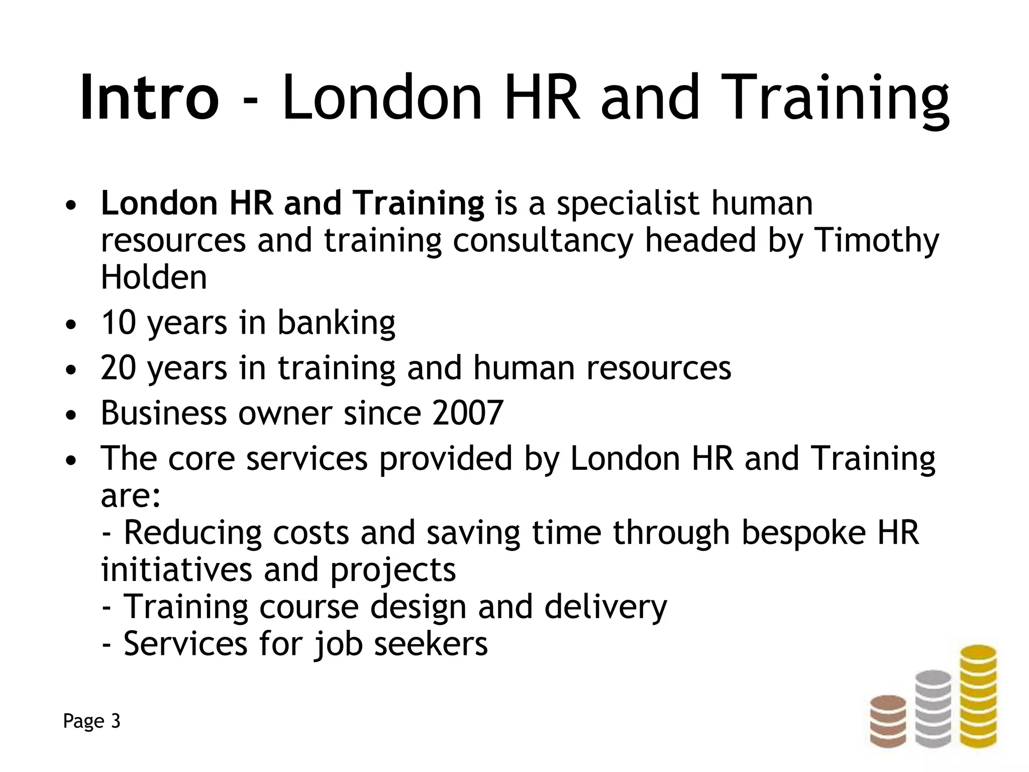 Intro - London HR and Training
• London HR and Training is a specialist human
resources and training consultancy headed by Timothy
Holden
• 10 years in banking
• 20 years in training and human resources
• Business owner since 2007
• The core services provided by London HR and Training
are:
- Reducing costs and saving time through bespoke HR
initiatives and projects
- Training course design and delivery
- Services for job seekers
Page 3
 