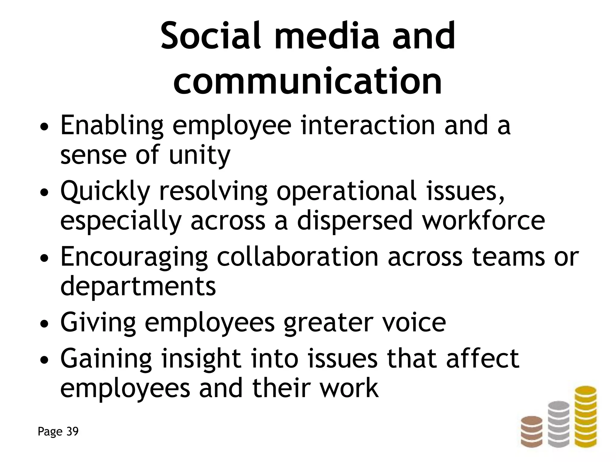 Social media and
communication
• Enabling employee interaction and a
sense of unity
• Quickly resolving operational issues,
especially across a dispersed workforce
• Encouraging collaboration across teams or
departments
• Giving employees greater voice
• Gaining insight into issues that affect
employees and their work
Page 39
 