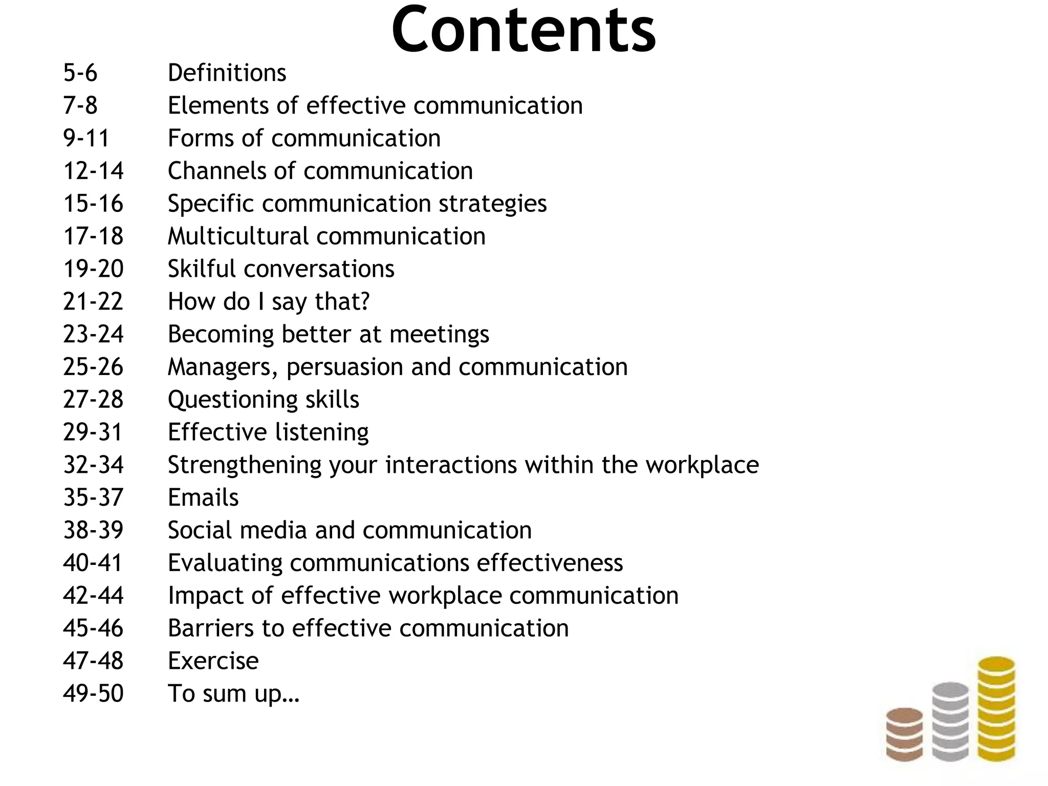 Contents5-6 Definitions
7-8 Elements of effective communication
9-11 Forms of communication
12-14 Channels of communication
15-16 Specific communication strategies
17-18 Multicultural communication
19-20 Skilful conversations
21-22 How do I say that?
23-24 Becoming better at meetings
25-26 Managers, persuasion and communication
27-28 Questioning skills
29-31 Effective listening
32-34 Strengthening your interactions within the workplace
35-37 Emails
38-39 Social media and communication
40-41 Evaluating communications effectiveness
42-44 Impact of effective workplace communication
45-46 Barriers to effective communication
47-48 Exercise
49-50 To sum up…
 