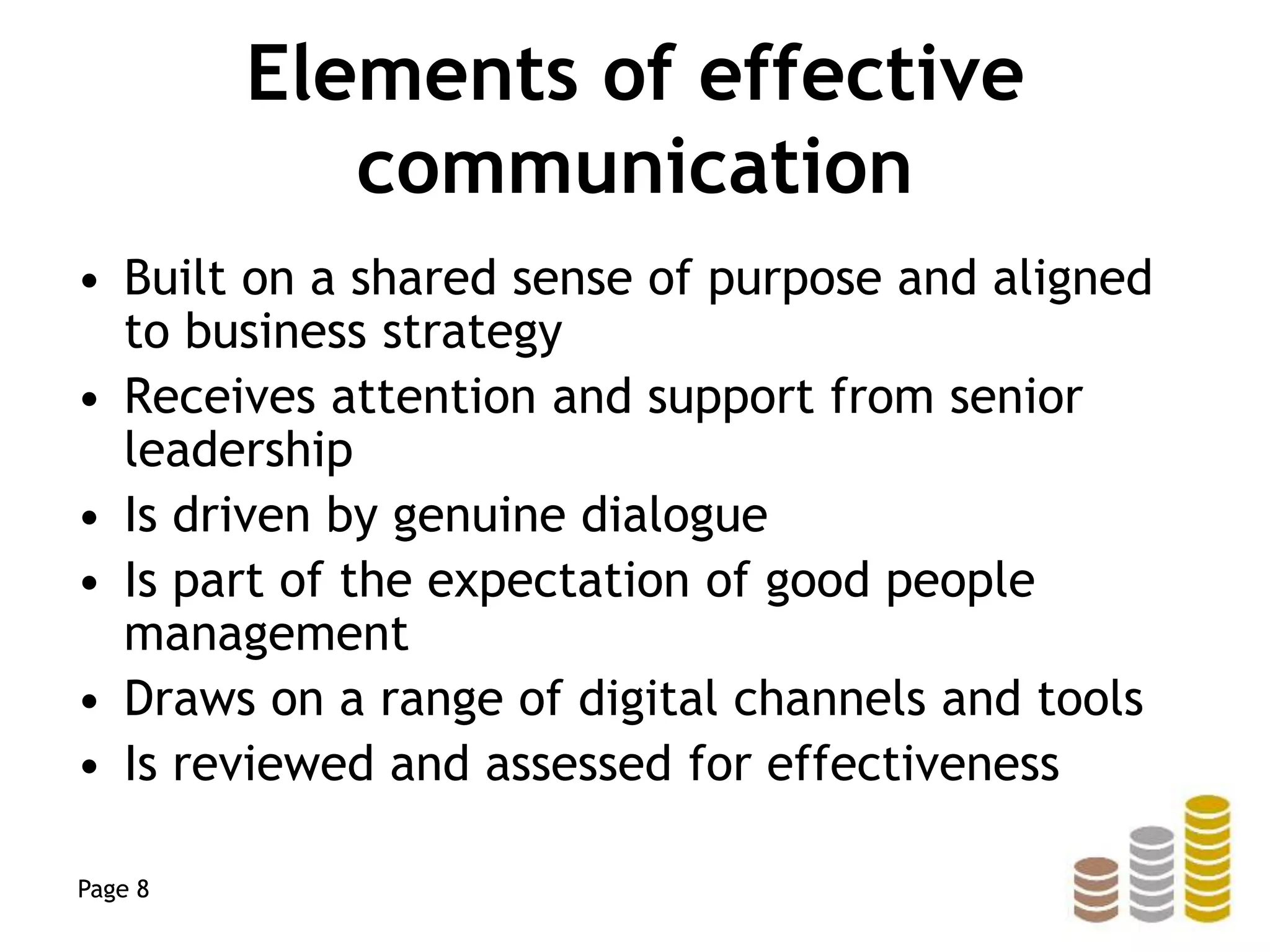 Elements of effective
communication
• Built on a shared sense of purpose and aligned
to business strategy
• Receives attention and support from senior
leadership
• Is driven by genuine dialogue
• Is part of the expectation of good people
management
• Draws on a range of digital channels and tools
• Is reviewed and assessed for effectiveness
Page 8
 