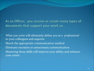 What you write will ultimately define  you as a   professional  to your colleagues and superior Match the appropriate communication method  Eliminate excessive or unnecessary communication Mastering these skills will improve your ability and enhance your career. 