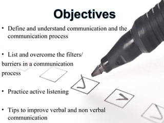 Define and understand communication and the communication process List and overcome the filters/ barriers in a communication  process Practice active listening Tips to improve verbal and non verbal communication 