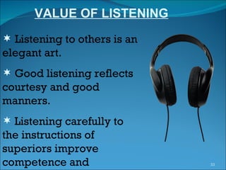 VALUE OF LISTENING Listening to others is an elegant art. Good listening reflects courtesy and good manners. Listening carefully to the instructions of superiors improve competence and  performance.  