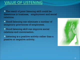 The result of poor listening skill could be disastrous in business,  employment and social relations. Good listening can eliminate a number of imaginary grievances of employees. Good listening skill can improve social relations and conversation. Listening is a positive activity rather than a passive or negative activity. 