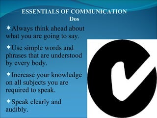 Always think ahead about what you are going to say. Use simple words and phrases that are understood by every body. Increase your knowledge on all subjects you are required to speak. Speak clearly and audibly. . ESSENTIALS OF COMMUNICATION Dos 