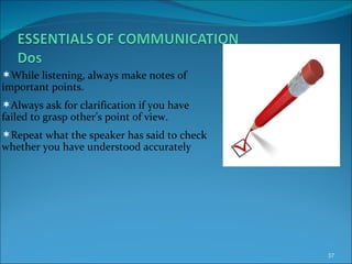 While listening, always make notes of important points. Always ask for clarification if you have failed to grasp other’s point of view. Repeat what the speaker has said to check whether you have understood accurately 