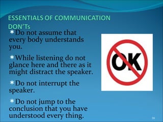 Do not assume that every body understands you. While listening do not glance here and there as it might distract the speaker. Do not interrupt the speaker. Do not jump to the conclusion that you have understood every thing. 