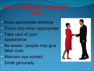 Improving Body Language - Tips Keep appropriate distance Touch only when appropriate Take care of your appearance Be aware - people may give false cues  Maintain eye contact Smile genuinely 