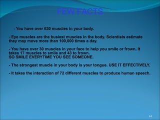 -  You have over 630 muscles in your body. - Eye muscles are the busiest muscles in the body. Scientists estimate they may move more than 100,000 times a day. - You have over 30 muscles in your face to help you smile or frown. It takes 17 muscles to smile and 43 to frown. SO SMILE EVERYTIME YOU SEE SOMEONE. - The strongest muscle in your body is your tongue. USE IT EFFECTIVELY. - It takes the interaction of 72 different muscles to produce human speech.  FEW FACTS 