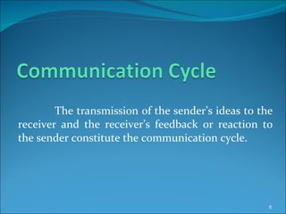 The transmission of the sender’s ideas to the receiver and the receiver’s feedback or reaction to the sender constitute the communication cycle. 