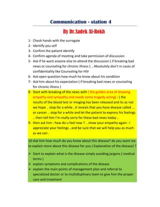 Communication - station 4
By Dr.Sadek Al-Rokh
1- Check hands with the surrogate
2- Identify you self
3- Confirm the patient identify
4- Confirm agenda of meeting and take permission of discussion
5- Ask if he want anyone else to attend the discussion ( if breaking bad
news or counseling for chronic illness ) .. Absolutely don’t in cases of
confidentiality like Counseling for HIV
6- Ask open question how much he know about his condition
7- Ask him about his expectation ( if breaking bad news or counseling
for chronic illness )
8- Start with breaking of the news with ( the golden area of showing
empathy and sympathy and needs some tragedy acting) : ( the
results of the blood test or imaging has been released and its as not
we hope .. stop for a while , it reveals that you have disease called …
or cancer .. stop for a while and let the patient to express his feelings
.. then tell him I’m really sorry for these bad news today ..
9- then ask him : how do u feel now ? .. show your empathy again : I
appreciate your feelings , and be sure that we will help you as much
as we can .
10-Ask him how much do you know about this disease? do you want me
to explain more about this disease for you ( Explanation of the disease) ?
 Start to explain what is the disease simply avoiding jargons ( medical
terms )
 explain symptoms and complications of the disease
 explain the main points of management plan and referral to
specialized doctor or to multidisplinary team to give him the proper
care and treatment
 