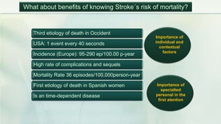 Third etiology of death in Occident
USA: 1 event every 40 seconds
Incidence (Europe): 95-290 ep/100.00 p-year
High rate of complications and sequels
Mortality Rate 36 episodes/100,000person-year
First etiology of death in Spanish women
Is an time-dependent disease
Importance of
individual and
contextual
factors
Importance of
specialted
personal in the
first atention
What about benefits of knowing Stroke´s risk of mortality?
 
