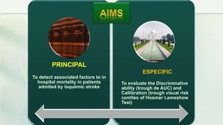 PRINCIPAL
To detect associated factors to in
hospital mortality in patients
admited by isquémic stroke
ESPECIFIC
To evaluate the Discriminative
ability (trough de AUC) and
Callibration (trough visual risk
centiles of Hosmer Lemeshow
Test)
 