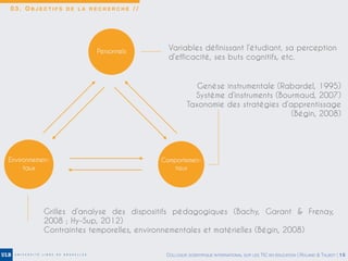0 3 . O B J E C T I F S D E L A R E C H E R C H E / /
Personnels
Grilles d’analyse des dispositifs pédagogiques (Bachy, Garant & Frenay,
2008 ; Hy-Sup, 2012)
Contraintes temporelles, environnementales et matérielles (Bégin, 2008)
Variables définissant l’étudiant, sa perception
d’efficacité, ses buts cognitifs, etc.
Genèse instrumentale (Rabardel, 1995)
Système d’instruments (Bourmaud, 2007)
Taxonomie des stratégies d’apprentissage
(Bégin, 2008)
Environnemen-
taux
Comportemen-
taux
COLLOQUE SCIENTIFIQUE INTERNATIONAL SUR LES TIC EN ÉDUCATION | ROLAND & TALBOT | 15
 