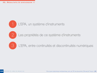 0 5 . R É S U LTAT S & D I S C U S S I O N / /
2 Les propriétés de ce système d’instruments
3 L’EPA, entre continuités et discontinuités numériques
1 L’EPA, un système d’instruments
COLLOQUE SCIENTIFIQUE INTERNATIONAL SUR LES TIC EN ÉDUCATION | ROLAND & TALBOT | 20
 