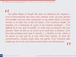 0 5 . R É S U LTAT S & D I S C U S S I O N / / L’ E PA , U N S Y S T È M E D ’ I N S T R U M E N T S
COLLOQUE SCIENTIFIQUE INTERNATIONAL SUR LES TIC EN ÉDUCATION | ROLAND & TALBOT | 21
On utilise Skype  et Google Doc pour la rédaction des rapports  ;
c’est l’environnement que nous nous sommes créés. Ca nous permet
de travailler tous sur notre ordinateur, à une même tâche, et de faire
comme si on était l’un à côté de l’autre. C’est vraiment simple. En
semaine, on a beaucoup de cours et de travaux pratiques… C’est
diﬃcile de se voir pour travailler. Le week-end, on retourne chez nos
parents. Donc on fait ça en soirée ou le week-end, à distance. C’est
bien plus pratique pour tout le monde. […] Parfois, le soir, même si
les autres ne sont pas là, je vais relire leurs parties. Je mets des
commentaires. J’avance aussi dans ma partie. C’est vraiment plus
simple que de se voir à une heure précise dans un endroit précis. 
’’
’’
 