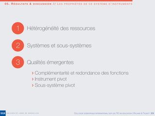 0 5 . R É S U LTAT S & D I S C U S S I O N / / L E S P R O P R I É T É S D E C E S Y S T È M E D ’ I N S T R U M E N T S
2 Systèmes et sous-systèmes
3 Qualités émergentes
1 Hétérogénéité des ressources
> Complémentarité et redondance des fonctions
> Instrument pivot
> Sous-système pivot
COLLOQUE SCIENTIFIQUE INTERNATIONAL SUR LES TIC EN ÉDUCATION | ROLAND & TALBOT | 23
 