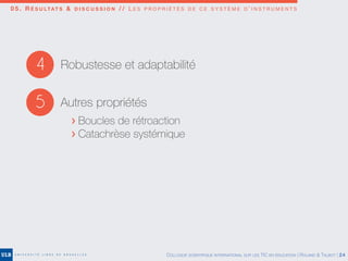 4 Robustesse et adaptabilité
5 Autres propriétés
> Boucles de rétroaction
> Catachrèse systémique
0 5 . R É S U LTAT S & D I S C U S S I O N / / L E S P R O P R I É T É S D E C E S Y S T È M E D ’ I N S T R U M E N T S
COLLOQUE SCIENTIFIQUE INTERNATIONAL SUR LES TIC EN ÉDUCATION | ROLAND & TALBOT | 24
 