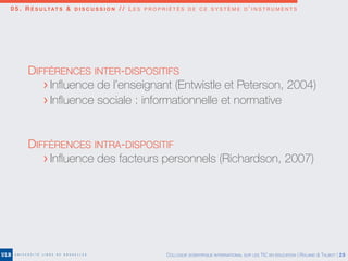 0 5 . R É S U LTAT S & D I S C U S S I O N / / L E S P R O P R I É T É S D E C E S Y S T È M E D ’ I N S T R U M E N T S
DIFFÉRENCES INTER-DISPOSITIFS
	 > Inﬂuence de l’enseignant (Entwistle et Peterson, 2004)
	 > Inﬂuence sociale : informationnelle et normative
DIFFÉRENCES INTRA-DISPOSITIF
	 > Inﬂuence des facteurs personnels (Richardson, 2007)
COLLOQUE SCIENTIFIQUE INTERNATIONAL SUR LES TIC EN ÉDUCATION | ROLAND & TALBOT | 25
 