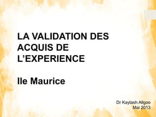 Dr Kaylash Allgoo
Mai 2013
LA VALIDATION DES
ACQUIS DE
L’EXPERIENCE
Ile Maurice
 