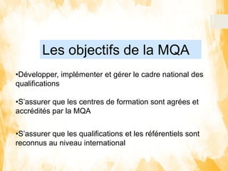 Les objectifs de la MQA
•Développer, implémenter et gérer le cadre national des
qualifications
•S’assurer que les centres de formation sont agrées et
accrédités par la MQA
•S’assurer que les qualifications et les référentiels sont
reconnus au niveau international
 