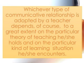 Whichever type of
communicative relationship is
adopted by a teacher
depends, of course, to a
great extent on the particular
theory of teaching he/she
holds and on the particular
kind of learning situation
he/she encounters.

 