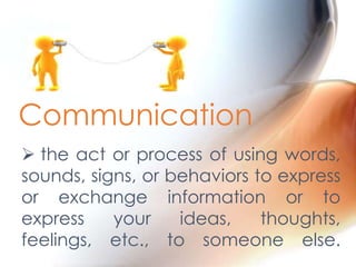 Communication
 the act or process of using words,
sounds, signs, or behaviors to express
or exchange information or to
express
your
ideas,
thoughts,
feelings, etc., to someone else.

 