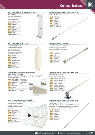 Web: www.wagneronline.com.auEmail: sales@wagner.net.au
Communications
WIFI OUTDOOR OMNI ANTENNA 12dB
WIFI BRIDGING ANTENNA
DIRECTIONAL BRIDGING 10W
Directional Yagi rod points at
destination. Wall or Post mount.
Band 802.11b/g/n
Freq. 2.4GHz
Gain 18dB
Plug N Female
Size 1000mm
Brand Level1
Code WAN2218
WIFI OUTDOOR OMNI ANTENNA 10dB
HEAVY-DUTY 50 WATT
Lightning Surge Protection.
Band 802.11a 802.11b/g/n
Freq. 5.8GHz 2.4GHz
Gain 10dBi 9dBi
Type Omni Omni
Size 750mm 525mm
Plug N Female N Female
Brand Level1 Level1
Code OAN4101 OAN2090
WIFI OUTDOOR OMNI ANTENNA 15dB
HEAVY-DUTY 50 WATT
Band 802.11b/g/n
Freq. 2.4GHz
Gain 15dBi
Plug N Female
Size 1860mm
Brand Level1
Code OAN2151
WIFI PARABOLIC GRID ANTENNA
DIRECTIONAL BRIDGING
Band 802.11b/g/n
Freq. 2.4GHz
Gain 24dBi
Type Uni
Size 60x100cm
Plug N Female
Brand TP-Link
Code TL-ANT2424B
Band 802.11b/g/n
Freq. 2.4GHz
Gain 12dBi
Plug N Female
Size 1200mm
Brand TP-Link
Code TL-ANT2412D
Wall or Post mount
Heavy Duty Omni Rod 2.4-2.5GHz ISM Band radome
Fibreglass “N” Female terminal Lead SMA Reverse
3M Clamps U-Bolt base 1860mm x 51mm
High-gain long-distance outdoor
weather-proof directional
connection.
WIFI ANTENNA OUTDOOR UNI 12dB
WALL MOUNT
Band 802.11b/g/n
Freq. 2.4GHz
Gain 11dBi
Lead 3M
Plug SMA-RP
Size 330mm
Brand Level1
Code WAN1112
WIDE BAND BRIDGING ANTENNAS
Outdoor weather proof. Fibreglass radome pole mounting kit. 
Short fly-lead output.
Freq. 800-960Mhz
+ 1.7-2.5GHz
700-960MHz
+ 1.7-2.7MHz
Gain 9.5/11dBi 7.5dBi-10dBi
Size 330mm 293mm
Plug N Female
Lead 150mm
Brand Cellink
Code ANT464 ANT474
20W Uni-Directional UV
ABS Weather resistant. 
200g. With window
suction cups or screws.
DIRECTIONAL OUTDOOR
WIFI ANTENNA DUAL TYPE
LEVEL-ONE 2T2R MIMO
2.4GHz Dual-Polarization
to avoid interference. 
Wall mount. Optional
Suction cup. Includes 3M
UL-168 Cable SMA.
Band 11b/g/n
Freq. 2.4GHz
Gain 10.5dBi
Size 330x93x22mm
Plug 2x SMA-RP
Lead 3M x2
Brand Level1
Code WAN-7100
06-27
 