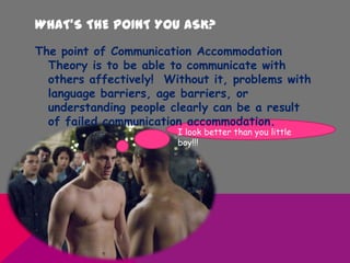 WHAT’S THE POINT YOU ASK?
The point of Communication Accommodation
Theory is to be able to communicate with
others affectively! Without it, problems with
language barriers, age barriers, or
understanding people clearly can be a result
of failed communication accommodation.
I look better than you little
boy!!!
 