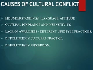 CAUSES OF CULTURAL CONFLICT
 MISUNDERSTANDINGS - LANGUAGE, ATTITUDE
 CULTURAL IGNORANCE AND INSENSITIVITY.
 LACK OF AWARENESS - DIFFERENT LIFESTYLE PRACTICES.
 DIFFERENCES IN CULTURAL PRACTICE.
 DIFFERENCES IN PERCEPTION.
 