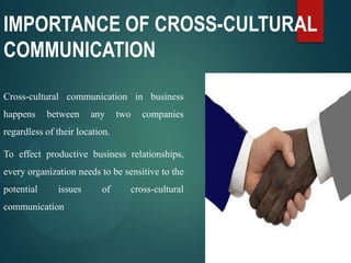 IMPORTANCE OF CROSS-CULTURAL
COMMUNICATION
Cross-cultural communication in business
happens between any two companies
regardless of their location.
To effect productive business relationships,
every organization needs to be sensitive to the
potential issues of cross-cultural
communication
 