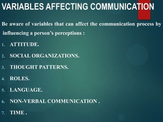 VARIABLES AFFECTING COMMUNICATION
Be aware of variables that can affect the communication process by
influencing a person’s perceptions :
1. ATTITUDE.
2. SOCIAL ORGANIZATIONS.
3. THOUGHT PATTERNS.
4. ROLES.
5. LANGUAGE.
6. NON-VERBAL COMMUNICATION .
7. TIME .
 