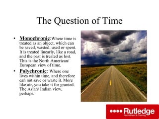 The Question of Time Monochronic : Where time is treated as an object, which can be saved, wasted, used or spent. It is treated linearly, like a road, and the past is treated as lost. This is the North American/ European view of time. Polychronic :  Where one lives within time, and therefore can not save or waste it. More like air, you take it for granted. The Asian/ Indian view, perhaps. 