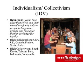 Individualism/ Collectivism (IDV) Definition :  People look after themselves and their immediate family only or people belong to in-groups who look after them in exchange for loyalty. High Individualism: USA, UK, Canada, France, Spain, India. High Collectivism: South Korea, Taiwan, Peru, Indonesia, Venezuela. 